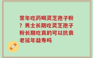 常年吃药喝灵芝孢子粉？男士长期吃灵芝孢子粉长期吃真的可以抗衰老延年益寿吗