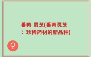 番鸭 灵芝(番鸭灵芝：珍稀药材的新品种)