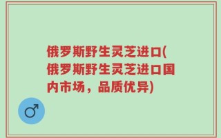 俄罗斯野生灵芝进口(俄罗斯野生灵芝进口国内市场，品质优异)