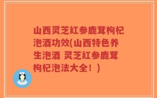 山西灵芝红参鹿茸枸杞泡酒功效(山西特色养生泡酒 灵芝红参鹿茸枸杞泡法大全！)