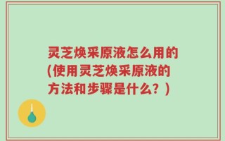 灵芝焕采原液怎么用的(使用灵芝焕采原液的方法和步骤是什么？)