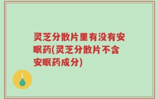 灵芝分散片里有没有安眠药(灵芝分散片不含安眠药成分)