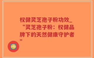 权健灵芝孢子粉功效_“灵芝孢子粉：权健品牌下的天然健康守护者”
