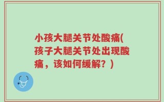 小孩大腿关节处酸痛(孩子大腿关节处出现酸痛，该如何缓解？)