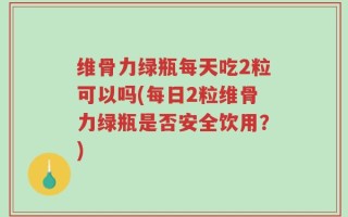 维骨力绿瓶每天吃2粒可以吗(每日2粒维骨力绿瓶是否安全饮用？)