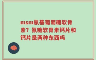 msm氨基葡萄糖软骨素？氨糖软骨素钙片和钙片是两种东西吗
