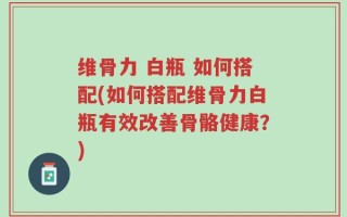 维骨力 白瓶 如何搭配(如何搭配维骨力白瓶有效改善骨骼健康？)