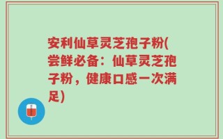 安利仙草灵芝孢子粉(尝鲜必备：仙草灵芝孢子粉，健康口感一次满足)