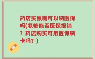 药店买氨糖可以刷医保吗(氨糖能否医保报销？药店购买可用医保刷卡吗？)