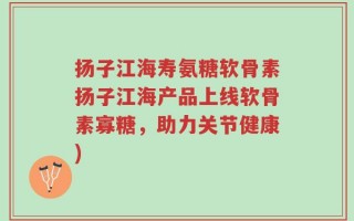 扬子江海寿氨糖软骨素扬子江海产品上线软骨素寡糖，助力关节健康)