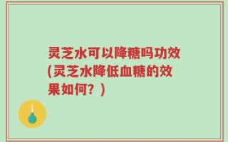 灵芝水可以降糖吗功效(灵芝水降低血糖的效果如何？)