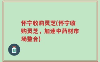 怀宁收购灵芝(怀宁收购灵芝，加速中药材市场整合)