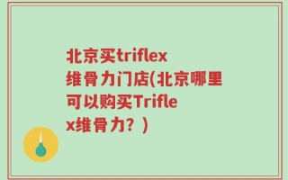 北京买triflex维骨力门店(北京哪里可以购买Triflex维骨力？)