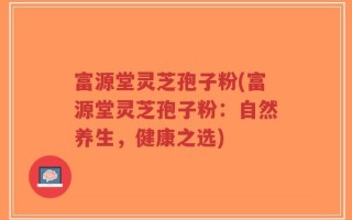 富源堂灵芝孢子粉(富源堂灵芝孢子粉：自然养生，健康之选)