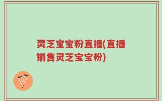 灵芝宝宝粉直播(直播销售灵芝宝宝粉)