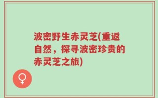 波密野生赤灵芝(重返自然，探寻波密珍贵的赤灵芝之旅)