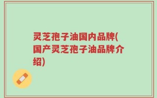灵芝孢子油国内品牌(国产灵芝孢子油品牌介绍)