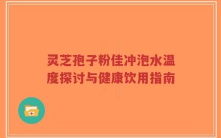 灵芝孢子粉佳冲泡水温度探讨与健康饮用指南