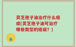 灵芝孢子油治疗什么癌症(灵芝孢子油可治疗哪些类型的癌症？)