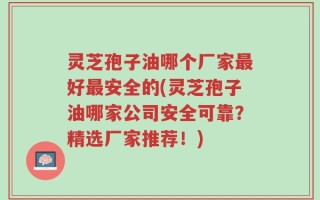 灵芝孢子油哪个厂家最好最安全的(灵芝孢子油哪家公司安全可靠？精选厂家推荐！)