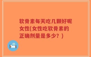 软骨素每天吃几颗好呢女性(女性吃软骨素的正确剂量是多少？)
