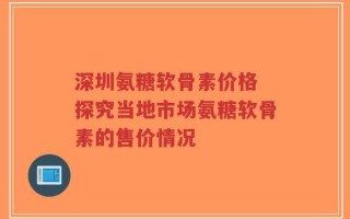 深圳氨糖软骨素价格 探究当地市场氨糖软骨素的售价情况