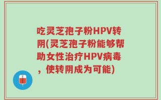 吃灵芝孢子粉HPV转阴(灵芝孢子粉能够帮助女性治疗HPV病毒，使转阴成为可能)