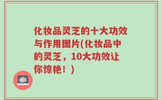 化妆品灵芝的十大功效与作用图片(化妆品中的灵芝，10大功效让你惊艳！)