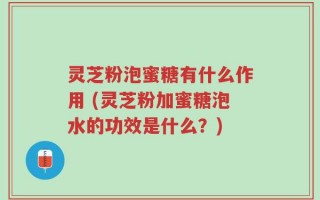灵芝粉泡蜜糖有什么作用 (灵芝粉加蜜糖泡水的功效是什么？)