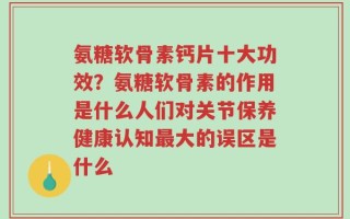 氨糖软骨素钙片十大功效？氨糖软骨素的作用是什么人们对关节保养健康认知最大的误区是什么
