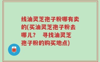 线油灵芝孢子粉哪有卖的(买油灵芝孢子粉去哪儿？  寻找油灵芝孢子粉的购买地点)