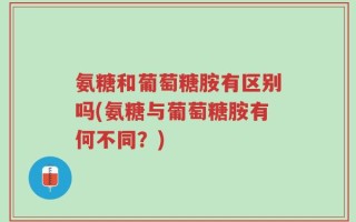 氨糖和葡萄糖胺有区别吗(氨糖与葡萄糖胺有何不同？)