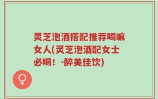灵芝泡酒搭配推荐喝嘛女人(灵芝泡酒配女士必喝！-醉美佳饮)