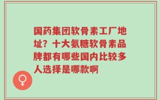 国药集团软骨素工厂地址？十大氨糖软骨素品牌都有哪些国内比较多人选择是哪款啊