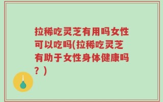 拉稀吃灵芝有用吗女性可以吃吗(拉稀吃灵芝有助于女性身体健康吗？)