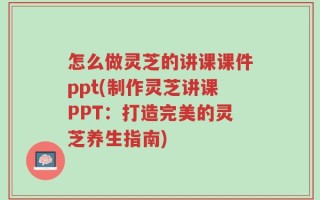 怎么做灵芝的讲课课件ppt(制作灵芝讲课PPT：打造完美的灵芝养生指南)