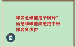 哪灵芝破壁孢子粉好？仙芝牌破壁灵芝孢子粉排名多少位