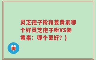 灵芝孢子粉和姜黄素哪个好灵芝孢子粉VS姜黄素：哪个更好？)