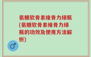 氨糖软骨素维骨力绿瓶(氨糖软骨素维骨力绿瓶的功效及使用方法解析)