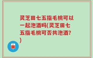 灵芝田七五指毛桃可以一起泡酒吗(灵芝田七五指毛桃可否共泡酒？)
