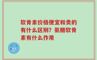 软骨素价格便宜和贵的有什么区别？氨糖软骨素有什么作用