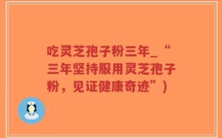 吃灵芝孢子粉三年_“三年坚持服用灵芝孢子粉，见证健康奇迹”)