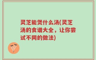 灵芝能煲什么汤(灵芝汤的食谱大全，让你尝试不同的做法)