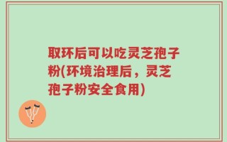 取环后可以吃灵芝孢子粉(环境治理后，灵芝孢子粉安全食用)