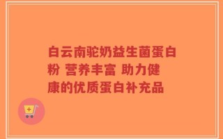白云南驼奶益生菌蛋白粉 营养丰富 助力健康的优质蛋白补充品