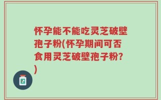 怀孕能不能吃灵芝破壁孢子粉(怀孕期间可否食用灵芝破壁孢子粉？)