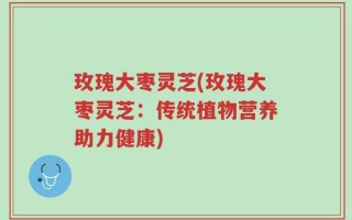 玫瑰大枣灵芝(玫瑰大枣灵芝：传统植物营养助力健康)