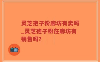 灵芝孢子粉廊坊有卖吗_灵芝孢子粉在廊坊有销售吗？