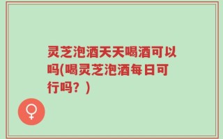 灵芝泡酒天天喝酒可以吗(喝灵芝泡酒每日可行吗？)