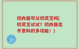 切肉器可以切灵芝吗(切灵芝试试？切肉器出乎意料的多功能！)